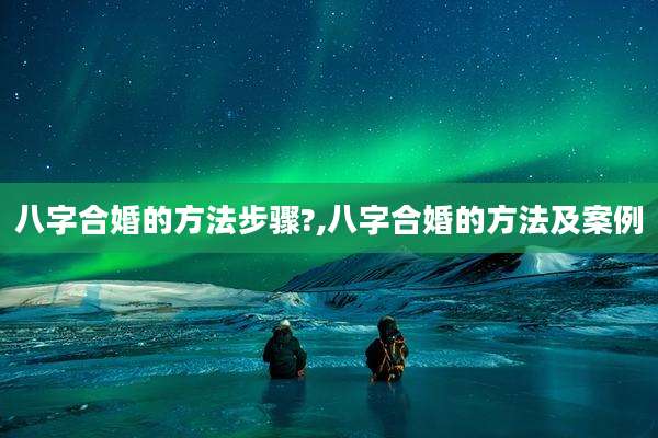 八字合婚的方法步骤?,八字合婚的方法及案例