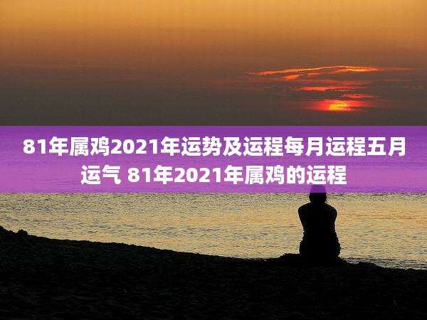 81年属鸡2021年运势及运程每月运程五月运气 81年2021年属鸡的运程