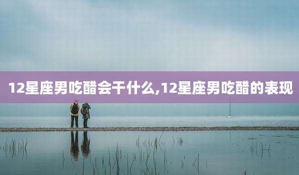 12星座男吃醋会干什么,12星座男吃醋的表现