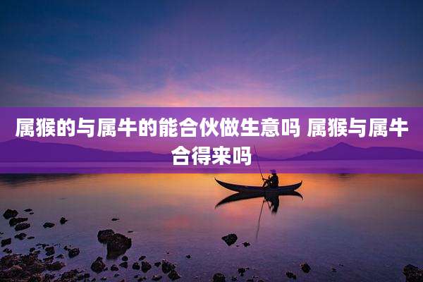 属猴的与属牛的能合伙做生意吗 属猴与属牛合得来吗