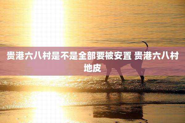 贵港六八村是不是全部要被安置 贵港六八村地皮