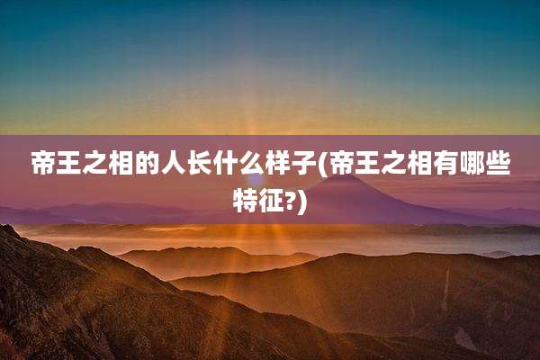 帝王之相的人长什么样子(帝王之相有哪些特征?)