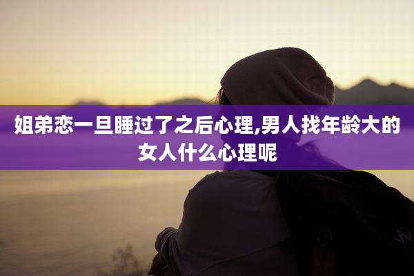 姐弟恋一旦睡过了之后心理,男人找年龄大的女人什么心理呢