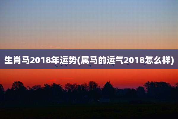 生肖马2018年运势(属马的运气2018怎么样)