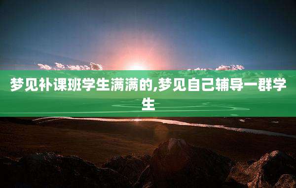 梦见补课班学生满满的,梦见自己辅导一群学生