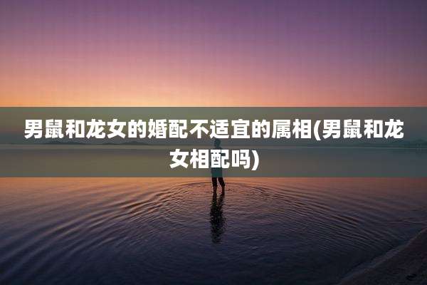 男鼠和龙女的婚配不适宜的属相(男鼠和龙女相配吗)