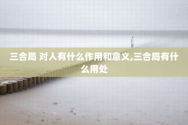 三合局 对人有什么作用和意义,三合局有什么用处