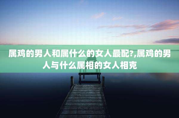 属鸡的男人和属什么的女人最配?,属鸡的男人与什么属相的女人相克
