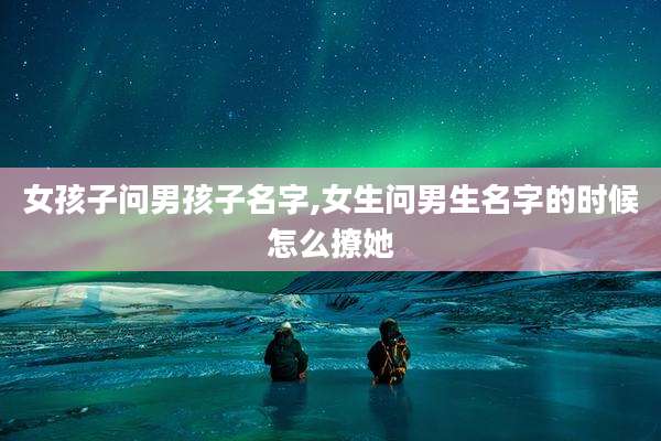 女孩子问男孩子名字,女生问男生名字的时候怎么撩她