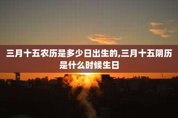 三月十五农历是多少日出生的,三月十五阴历是什么时候生日