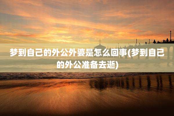 梦到自己的外公外婆是怎么回事(梦到自己的外公准备去逝)