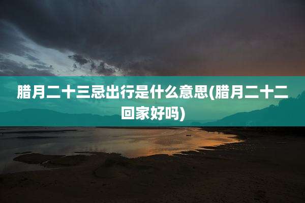 腊月二十三忌出行是什么意思(腊月二十二回家好吗)