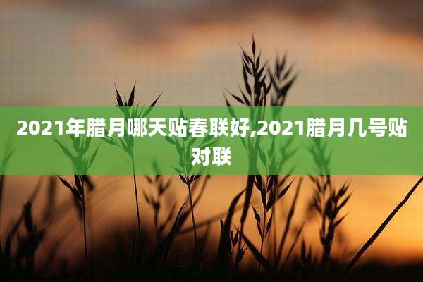 2021年腊月哪天贴春联好,2021腊月几号贴对联