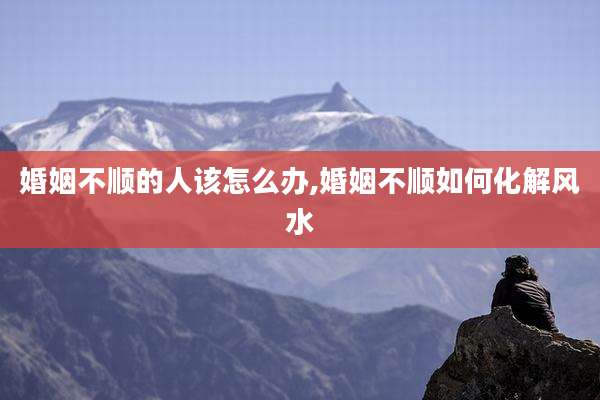婚姻不顺的人该怎么办,婚姻不顺如何化解风水