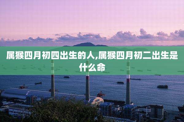 属猴四月初四出生的人,属猴四月初二出生是什么命