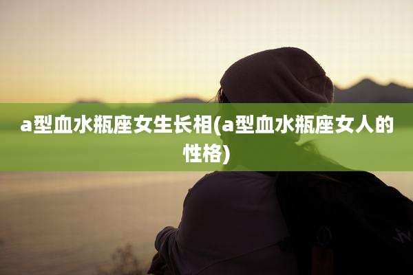 a型血水瓶座女生长相(a型血水瓶座女人的性格)