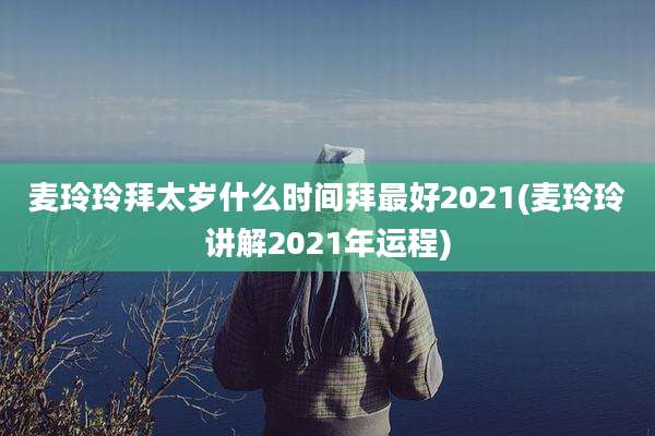麦玲玲拜太岁什么时间拜最好2021(麦玲玲讲解2021年运程)