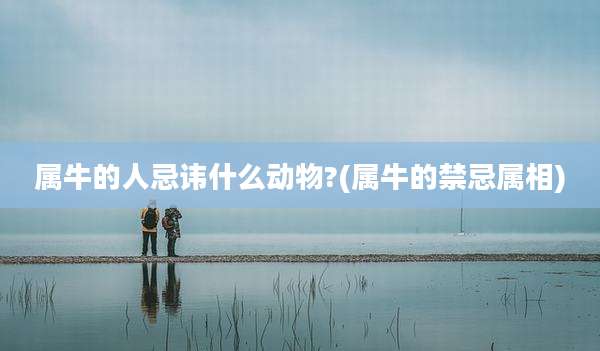 属牛的人忌讳什么动物?(属牛的禁忌属相)