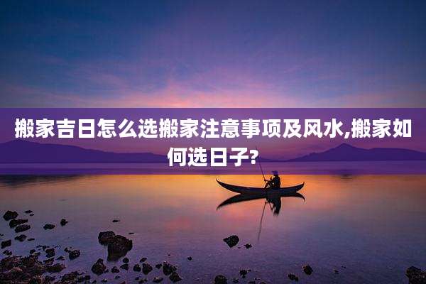 搬家吉日怎么选搬家注意事项及风水,搬家如何选日子?