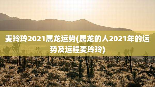 麦玲玲2021属龙运势(属龙的人2021年的运势及运程麦玲玲)