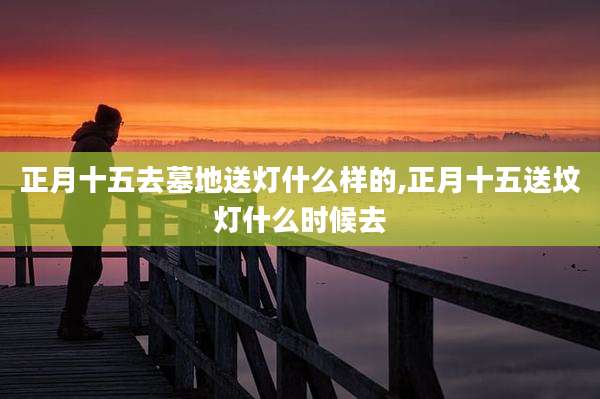 正月十五去墓地送灯什么样的,正月十五送坟灯什么时候去