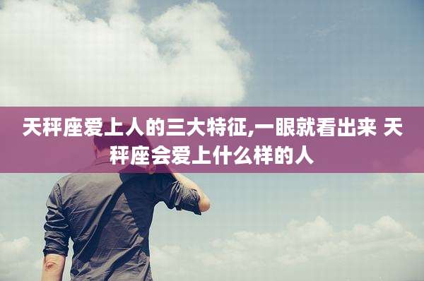 天秤座爱上人的三大特征,一眼就看出来 天秤座会爱上什么样的人