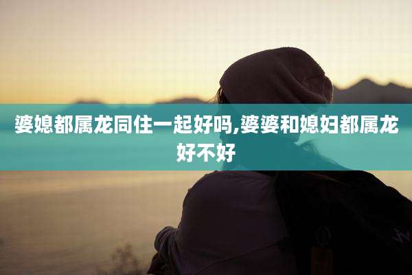 婆媳都属龙同住一起好吗,婆婆和媳妇都属龙好不好