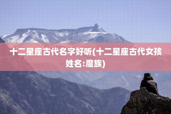十二星座古代名字好听(十二星座古代女孩姓名:魔族)