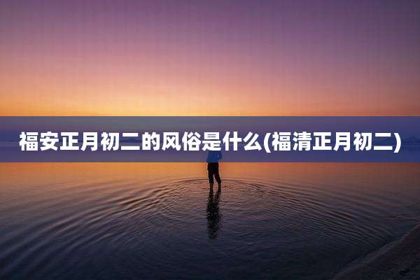 福安正月初二的风俗是什么(福清正月初二)
