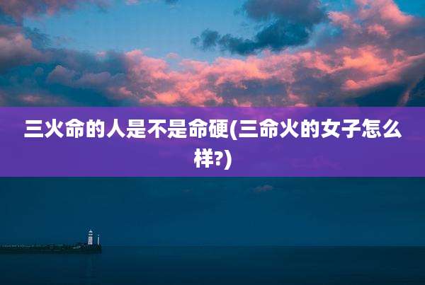 三火命的人是不是命硬(三命火的女子怎么样?)