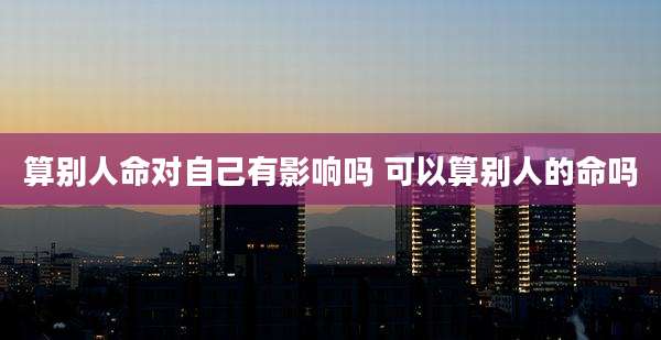 算别人命对自己有影响吗 可以算别人的命吗