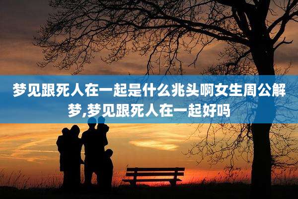 梦见跟死人在一起是什么兆头啊女生周公解梦,梦见跟死人在一起好吗