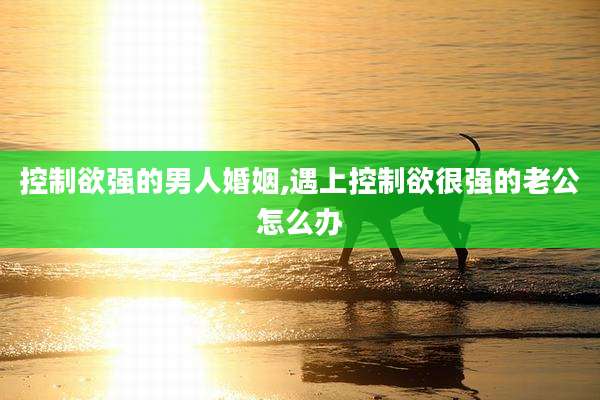 控制欲强的男人婚姻,遇上控制欲很强的老公怎么办
