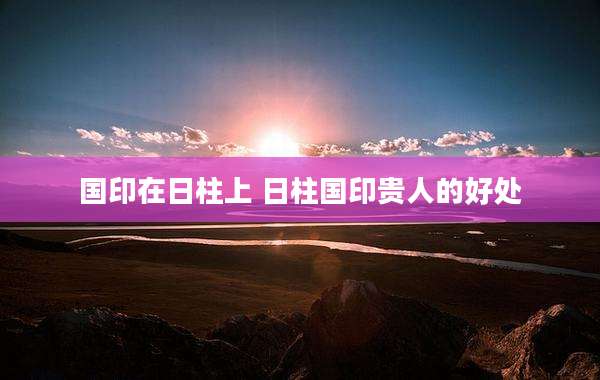 国印在日柱上 日柱国印贵人的好处