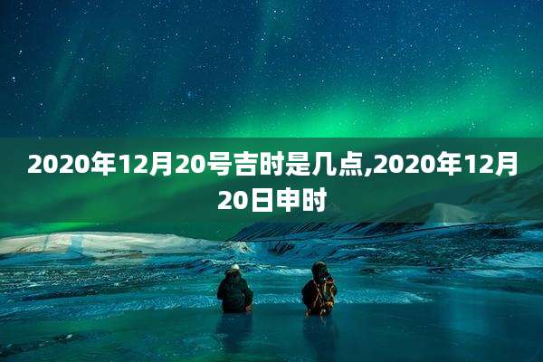 2020年12月20号吉时是几点,2020年12月20日申时