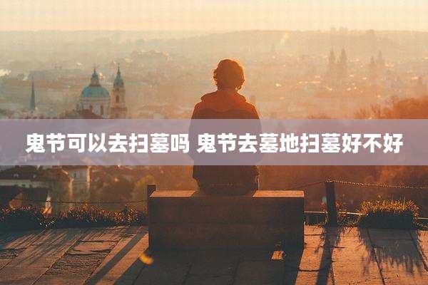 鬼节可以去扫墓吗 鬼节去墓地扫墓好不好