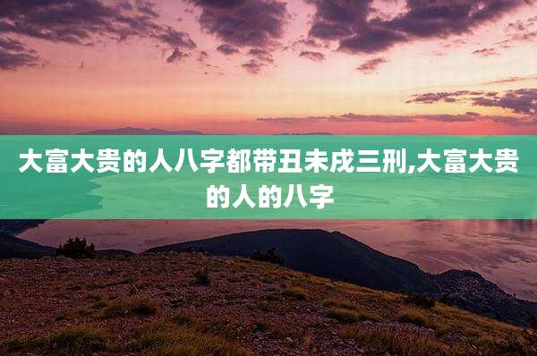 大富大贵的人八字都带丑未戌三刑,大富大贵的人的八字