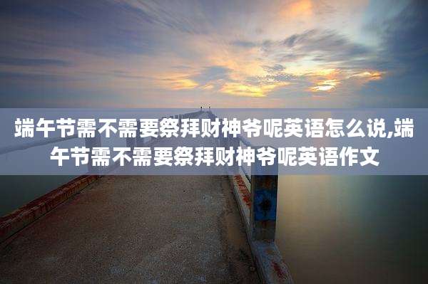 端午节需不需要祭拜财神爷呢英语怎么说,端午节需不需要祭拜财神爷呢英语作文