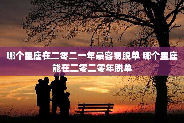 哪个星座在二零二一年最容易脱单 哪个星座能在二零二零年脱单