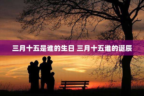 三月十五是谁的生日 三月十五谁的诞辰
