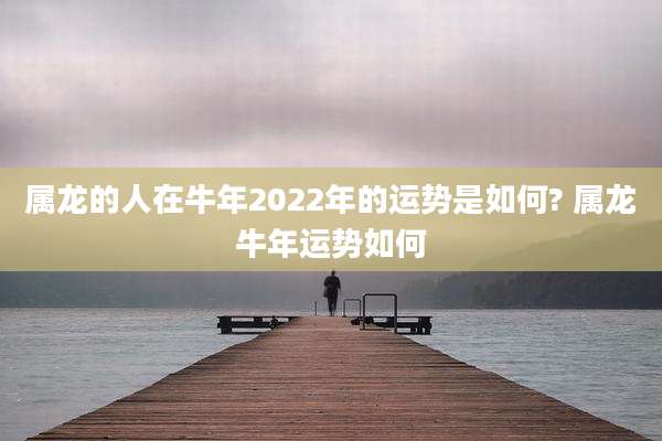 属龙的人在牛年2022年的运势是如何? 属龙牛年运势如何