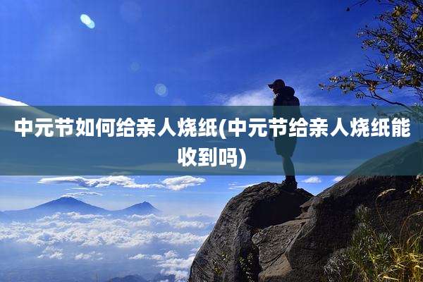 中元节如何给亲人烧纸(中元节给亲人烧纸能收到吗)