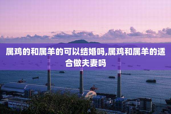 属鸡的和属羊的可以结婚吗,属鸡和属羊的适合做夫妻吗
