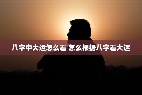 八字中大运怎么看 怎么根据八字看大运