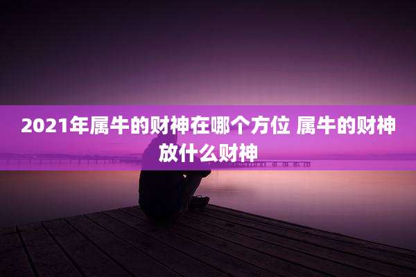2021年属牛的财神在哪个方位 属牛的财神放什么财神