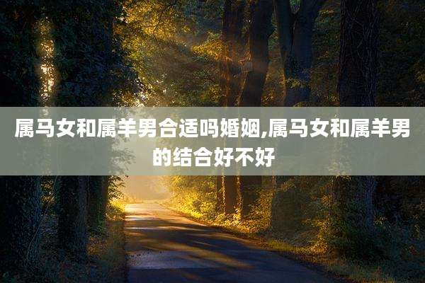 属马女和属羊男合适吗婚姻,属马女和属羊男的结合好不好