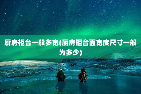 厨房柜台一般多宽(厨房柜台面宽度尺寸一般为多少)