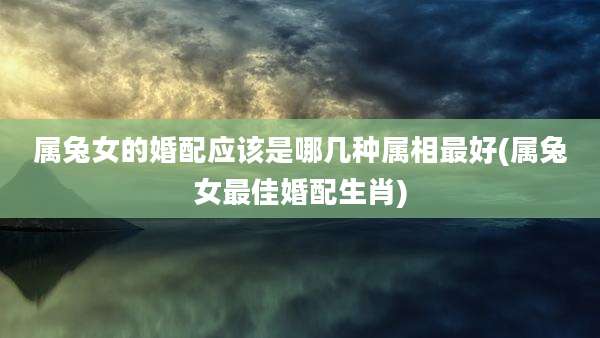 属兔女的婚配应该是哪几种属相最好(属兔女最佳婚配生肖)