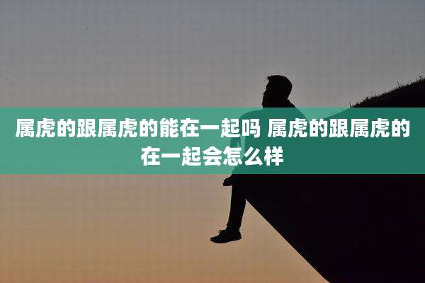属虎的跟属虎的能在一起吗 属虎的跟属虎的在一起会怎么样