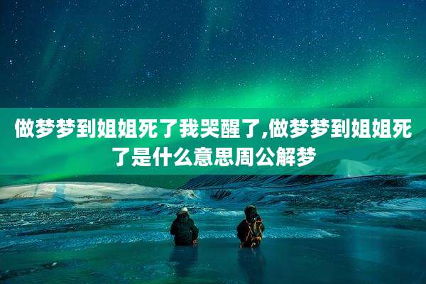 做梦梦到姐姐死了我哭醒了,做梦梦到姐姐死了是什么意思周公解梦